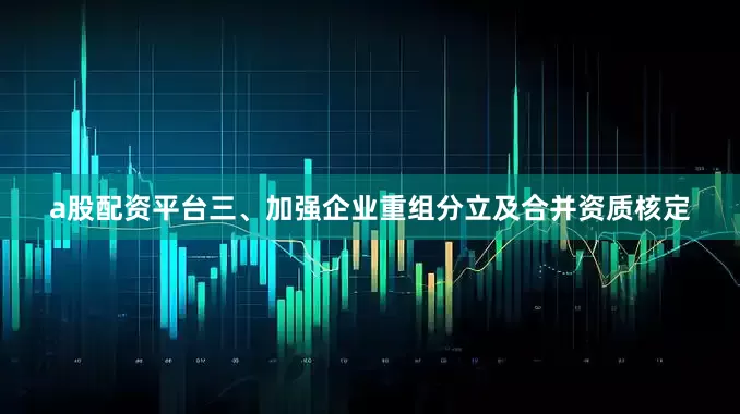 a股配资平台三、加强企业重组分立及合并资质核定