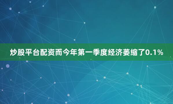 炒股平台配资而今年第一季度经济萎缩了0.1%