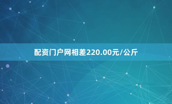 配资门户网相差220.00元/公斤