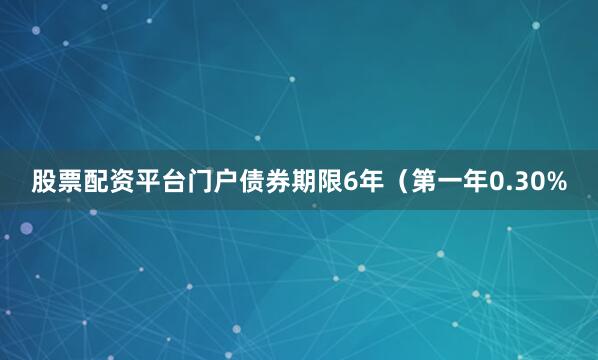 股票配资平台门户债券期限6年（第一年0.30%