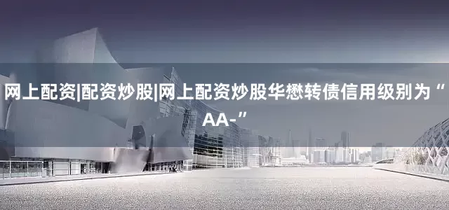 网上配资|配资炒股|网上配资炒股华懋转债信用级别为“AA-”