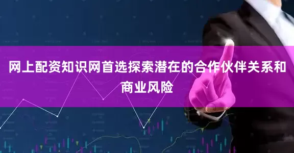 网上配资知识网首选探索潜在的合作伙伴关系和商业风险